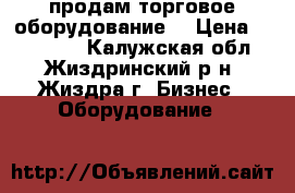 продам торговое оборудование  › Цена ­ 120 000 - Калужская обл., Жиздринский р-н, Жиздра г. Бизнес » Оборудование   